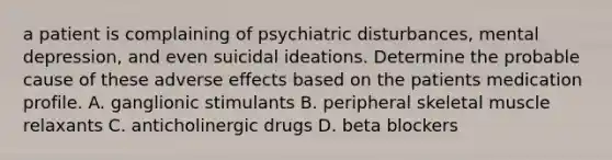 a patient is complaining of psychiatric disturbances, mental depression, and even suicidal ideations. Determine the probable cause of these adverse effects based on the patients medication profile. A. ganglionic stimulants B. peripheral skeletal muscle relaxants C. anticholinergic drugs D. beta blockers