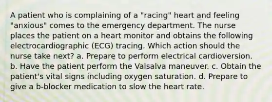 A patient who is complaining of a "racing" heart and feeling "anxious" comes to the emergency department. The nurse places the patient on a heart monitor and obtains the following electrocardiographic (ECG) tracing. Which action should the nurse take next? a. Prepare to perform electrical cardioversion. b. Have the patient perform the Valsalva maneuver. c. Obtain the patient's vital signs including oxygen saturation. d. Prepare to give a b-blocker medication to slow the heart rate.