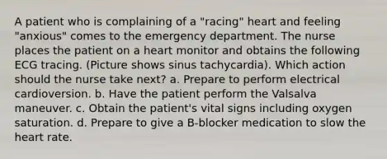 A patient who is complaining of a "racing" heart and feeling "anxious" comes to the emergency department. The nurse places the patient on a heart monitor and obtains the following ECG tracing. (Picture shows sinus tachycardia). Which action should the nurse take next? a. Prepare to perform electrical cardioversion. b. Have the patient perform the Valsalva maneuver. c. Obtain the patient's vital signs including oxygen saturation. d. Prepare to give a B-blocker medication to slow the heart rate.