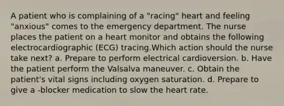 A patient who is complaining of a "racing" heart and feeling "anxious" comes to the emergency department. The nurse places the patient on a heart monitor and obtains the following electrocardiographic (ECG) tracing.Which action should the nurse take next? a. Prepare to perform electrical cardioversion. b. Have the patient perform the Valsalva maneuver. c. Obtain the patient's vital signs including oxygen saturation. d. Prepare to give a -blocker medication to slow the heart rate.