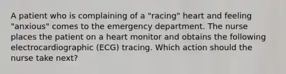 A patient who is complaining of a "racing" heart and feeling "anxious" comes to the emergency department. The nurse places the patient on a heart monitor and obtains the following electrocardiographic (ECG) tracing. Which action should the nurse take next?