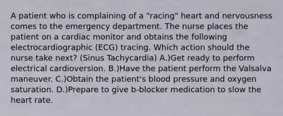 A patient who is complaining of a "racing" heart and nervousness comes to the emergency department. The nurse places the patient on a cardiac monitor and obtains the following electrocardiographic (ECG) tracing. Which action should the nurse take next? (Sinus Tachycardia) A.)Get ready to perform electrical cardioversion. B.)Have the patient perform the Valsalva maneuver. C.)Obtain the patient's blood pressure and oxygen saturation. D.)Prepare to give b-blocker medication to slow the heart rate.