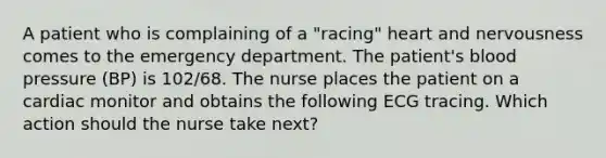 A patient who is complaining of a "racing" heart and nervousness comes to the emergency department. The patient's blood pressure (BP) is 102/68. The nurse places the patient on a cardiac monitor and obtains the following ECG tracing. Which action should the nurse take next?