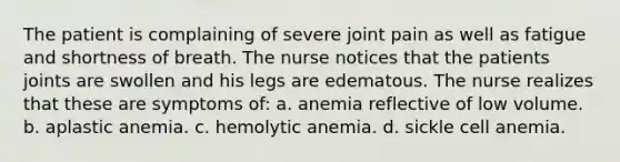 The patient is complaining of severe joint pain as well as fatigue and shortness of breath. The nurse notices that the patients joints are swollen and his legs are edematous. The nurse realizes that these are symptoms of: a. anemia reflective of low volume. b. aplastic anemia. c. hemolytic anemia. d. sickle cell anemia.