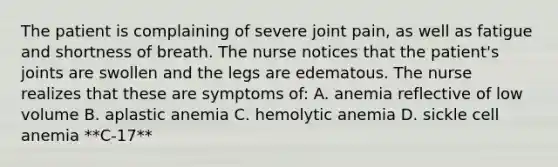 The patient is complaining of severe joint pain, as well as fatigue and shortness of breath. The nurse notices that the patient's joints are swollen and the legs are edematous. The nurse realizes that these are symptoms of: A. anemia reflective of low volume B. aplastic anemia C. hemolytic anemia D. sickle cell anemia **C-17**