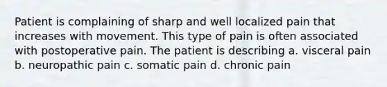 Patient is complaining of sharp and well localized pain that increases with movement. This type of pain is often associated with postoperative pain. The patient is describing a. visceral pain b. neuropathic pain c. somatic pain d. chronic pain