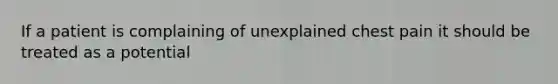 If a patient is complaining of unexplained chest pain it should be treated as a potential