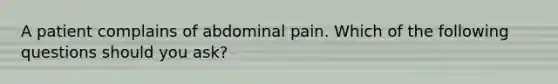 A patient complains of abdominal pain. Which of the following questions should you ask?