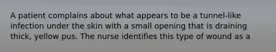 A patient complains about what appears to be a tunnel-like infection under the skin with a small opening that is draining thick, yellow pus. The nurse identifies this type of wound as a