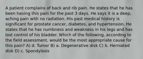 A patient complains of back and rib pain. He states that he has been having this pain for the past 3 days. He says it is a deep, aching pain with no radiation. His past medical history is significant for prostate cancer, diabetes, and hypertension. He states that he has numbness and weakness in his legs and has lost control of his bladder. Which of the following, according to the field assessment, would be the most appropriate cause for this pain? A) d. Tumor B) a. Degenerative disk C) b. Herniated disk D) c. Spondylosis