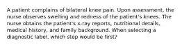 A patient complains of bilateral knee pain. Upon assessment, the nurse observes swelling and redness of the patient's knees. The nurse obtains the patient's x-ray reports, nutritional details, medical history, and family background. When selecting a diagnostic label, which step would be first?