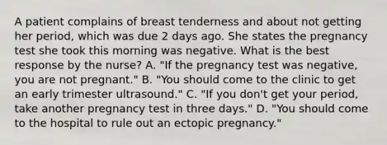 A patient complains of breast tenderness and about not getting her period, which was due 2 days ago. She states the pregnancy test she took this morning was negative. What is the best response by the nurse? A. "If the pregnancy test was negative, you are not pregnant." B. "You should come to the clinic to get an early trimester ultrasound." C. "If you don't get your period, take another pregnancy test in three days." D. "You should come to the hospital to rule out an ectopic pregnancy."