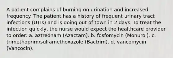 A patient complains of burning on urination and increased frequency. The patient has a history of frequent urinary tract infections (UTIs) and is going out of town in 2 days. To treat the infection quickly, the nurse would expect the healthcare provider to order: a. aztreonam (Azactam). b. fosfomycin (Monurol). c. trimethoprim/sulfamethoxazole (Bactrim). d. vancomycin (Vancocin).