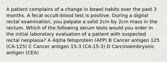 A patient complains of a change in bowel habits over the past 3 months. A fecal occult-blood test is positive. During a digital rectal examination, you palpate a solid 2cm by 2cm mass in the rectum. Which of the following serum tests would you order in the initial laboratory evaluation of a patient with suspected rectal neoplasia? A Alpha fetoprotein (AFP) B Cancer antigen 125 (CA-125) C Cancer antigen 15-3 (CA-15-3) D Carcinoembryonic antigen (CEA)