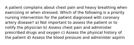 A patient complains about chest pain and heavy breathing when exercising or when stressed. Which of the following is a priority nursing intervention for the patient diagnosed with coronary artery disease? a) Not important to assess the patient or to notify the physician b) Assess chest pain and administer prescribed drugs and oxygen c) Assess the physical history of the patient d) Assess the blood pressure and administer aspirin