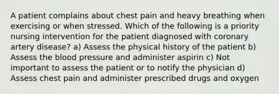 A patient complains about chest pain and heavy breathing when exercising or when stressed. Which of the following is a priority nursing intervention for the patient diagnosed with coronary artery disease? a) Assess the physical history of the patient b) Assess the blood pressure and administer aspirin c) Not important to assess the patient or to notify the physician d) Assess chest pain and administer prescribed drugs and oxygen