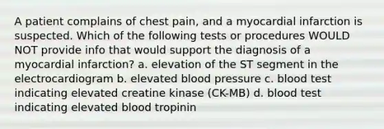 A patient complains of chest pain, and a myocardial infarction is suspected. Which of the following tests or procedures WOULD NOT provide info that would support the diagnosis of a myocardial infarction? a. elevation of the ST segment in the electrocardiogram b. elevated blood pressure c. blood test indicating elevated creatine kinase (CK-MB) d. blood test indicating elevated blood tropinin