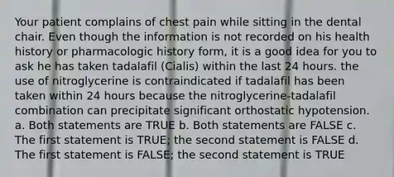 Your patient complains of chest pain while sitting in the dental chair. Even though the information is not recorded on his health history or pharmacologic history form, it is a good idea for you to ask he has taken tadalafil (Cialis) within the last 24 hours. the use of nitroglycerine is contraindicated if tadalafil has been taken within 24 hours because the nitroglycerine-tadalafil combination can precipitate significant orthostatic hypotension. a. Both statements are TRUE b. Both statements are FALSE c. The first statement is TRUE; the second statement is FALSE d. The first statement is FALSE; the second statement is TRUE