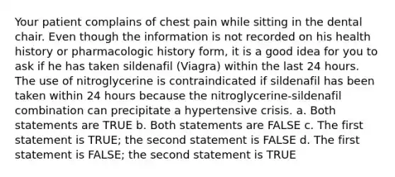 Your patient complains of chest pain while sitting in the dental chair. Even though the information is not recorded on his health history or pharmacologic history form, it is a good idea for you to ask if he has taken sildenafil (Viagra) within the last 24 hours. The use of nitroglycerine is contraindicated if sildenafil has been taken within 24 hours because the nitroglycerine-sildenafil combination can precipitate a hypertensive crisis. a. Both statements are TRUE b. Both statements are FALSE c. The first statement is TRUE; the second statement is FALSE d. The first statement is FALSE; the second statement is TRUE