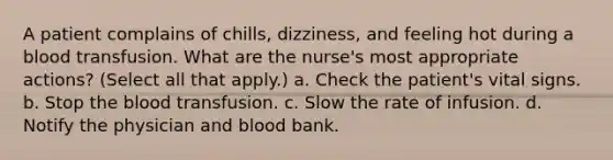 A patient complains of chills, dizziness, and feeling hot during a blood transfusion. What are the nurse's most appropriate actions? (Select all that apply.) a. Check the patient's vital signs. b. Stop the blood transfusion. c. Slow the rate of infusion. d. Notify the physician and blood bank.