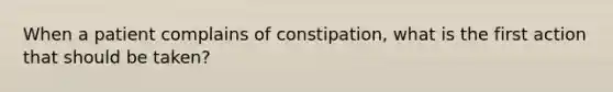 When a patient complains of constipation, what is the first action that should be taken?