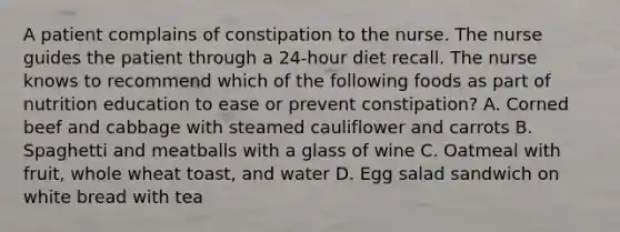 A patient complains of constipation to the nurse. The nurse guides the patient through a 24-hour diet recall. The nurse knows to recommend which of the following foods as part of nutrition education to ease or prevent constipation? A. Corned beef and cabbage with steamed cauliflower and carrots B. Spaghetti and meatballs with a glass of wine C. Oatmeal with fruit, whole wheat toast, and water D. Egg salad sandwich on white bread with tea