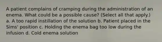 A patient complains of cramping during the administration of an enema. What could be a possible cause? (Select all that apply.) a. A too rapid instillation of the solution b. Patient placed in the Sims' position c. Holding the enema bag too low during the infusion d. Cold enema solution