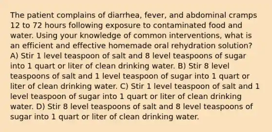 The patient complains of diarrhea, fever, and abdominal cramps 12 to 72 hours following exposure to contaminated food and water. Using your knowledge of common interventions, what is an efficient and effective homemade oral rehydration solution? A) Stir 1 level teaspoon of salt and 8 level teaspoons of sugar into 1 quart or liter of clean drinking water. B) Stir 8 level teaspoons of salt and 1 level teaspoon of sugar into 1 quart or liter of clean drinking water. C) Stir 1 level teaspoon of salt and 1 level teaspoon of sugar into 1 quart or liter of clean drinking water. D) Stir 8 level teaspoons of salt and 8 level teaspoons of sugar into 1 quart or liter of clean drinking water.