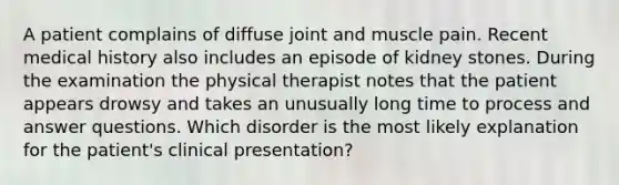 A patient complains of diffuse joint and muscle pain. Recent medical history also includes an episode of kidney stones. During the examination the physical therapist notes that the patient appears drowsy and takes an unusually long time to process and answer questions. Which disorder is the most likely explanation for the patient's clinical presentation?