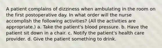 A patient complains of dizziness when ambulating in the room on the first postoperative day. In what order will the nurse accomplish the following activities? (All the activities are appropriate.) a. Take the patient's blood pressure. b. Have the patient sit down in a chair. c. Notify the patient's health care provider. d. Give the patient something to drink.