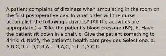 A patient complains of dizziness when ambulating in the room on the first postoperative day. In what order will the nurse accomplish the following activities? (All the activities are appropriate.) a. Take the patient's blood pressure (BP). b. Have the patient sit down in a chair. c. Give the patient something to drink. d. Notify the patient's health care provider. Select one: a. A,B,C,D b. D,C,B,A c. B,A,C,D d. D,A,C,B