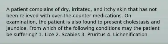 A patient complains of dry, irritated, and itchy skin that has not been relieved with over-the-counter medications. On examination, the patient is also found to present cholestasis and jaundice. From which of the following conditions may the patient be suffering? 1. Lice 2. Scabies 3. Pruritus 4. Lichenification