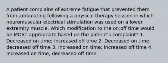 A patient complains of extreme fatigue that prevented them from ambulating following a physical therapy session in which neuromuscular electrical stimulation was used on a lower extremity muscle. Which modification to the on:off time would be MOST appropriate based on the patient's complaint? 1. Decreased on time; increased off time 2. Decreased on time; decreased off time 3. Increased on time; increased off time 4. Increased on time; decreased off time