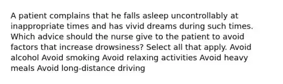 A patient complains that he falls asleep uncontrollably at inappropriate times and has vivid dreams during such times. Which advice should the nurse give to the patient to avoid factors that increase drowsiness? Select all that apply. Avoid alcohol Avoid smoking Avoid relaxing activities Avoid heavy meals Avoid long-distance driving