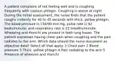 A patient complains of not feeling well and is coughing frequently with copious phlegm. Coughing is worse at night. During the initial assessment, the nurse finds that the patient coughs violently for 40 to 45 seconds with thick, yellow phlegm. The blood pressure is 150/90 mm Hg, pulse rate is 92 beats/minute, and respiratory rate is 22 breaths/minute. Wheezing and rhonchi are present in both lung bases. The patient expresses having chest pain when coughing and the pain radiates to the arm. Which data should the nurse document as objective data? Select all that apply. 1 Chest pain 2 Blood pressure 3 Thick, yellow phlegm 4 Pain radiating to the arm 5 Presence of wheezes and rhonchi