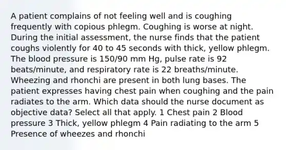 A patient complains of not feeling well and is coughing frequently with copious phlegm. Coughing is worse at night. During the initial assessment, the nurse finds that the patient coughs violently for 40 to 45 seconds with thick, yellow phlegm. The blood pressure is 150/90 mm Hg, pulse rate is 92 beats/minute, and respiratory rate is 22 breaths/minute. Wheezing and rhonchi are present in both lung bases. The patient expresses having chest pain when coughing and the pain radiates to the arm. Which data should the nurse document as objective data? Select all that apply. 1 Chest pain 2 Blood pressure 3 Thick, yellow phlegm 4 Pain radiating to the arm 5 Presence of wheezes and rhonchi