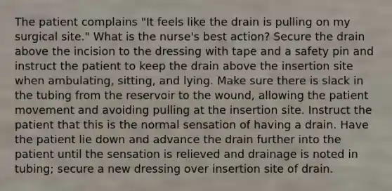 The patient complains "It feels like the drain is pulling on my surgical site." What is the nurse's best action? Secure the drain above the incision to the dressing with tape and a safety pin and instruct the patient to keep the drain above the insertion site when ambulating, sitting, and lying. Make sure there is slack in the tubing from the reservoir to the wound, allowing the patient movement and avoiding pulling at the insertion site. Instruct the patient that this is the normal sensation of having a drain. Have the patient lie down and advance the drain further into the patient until the sensation is relieved and drainage is noted in tubing; secure a new dressing over insertion site of drain.