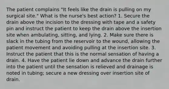 The patient complains "It feels like the drain is pulling on my surgical site." What is the nurse's best action? 1. Secure the drain above the incision to the dressing with tape and a safety pin and instruct the patient to keep the drain above the insertion site when ambulating, sitting, and lying. 2. Make sure there is slack in the tubing from the reservoir to the wound, allowing the patient movement and avoiding pulling at the insertion site. 3. Instruct the patient that this is the normal sensation of having a drain. 4. Have the patient lie down and advance the drain further into the patient until the sensation is relieved and drainage is noted in tubing; secure a new dressing over insertion site of drain.