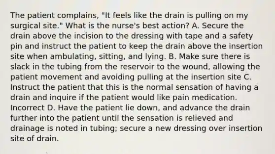 The patient complains, "It feels like the drain is pulling on my surgical site." What is the nurse's best action? A. Secure the drain above the incision to the dressing with tape and a safety pin and instruct the patient to keep the drain above the insertion site when ambulating, sitting, and lying. B. Make sure there is slack in the tubing from the reservoir to the wound, allowing the patient movement and avoiding pulling at the insertion site C. Instruct the patient that this is the normal sensation of having a drain and inquire if the patient would like pain medication. Incorrect D. Have the patient lie down, and advance the drain further into the patient until the sensation is relieved and drainage is noted in tubing; secure a new dressing over insertion site of drain.