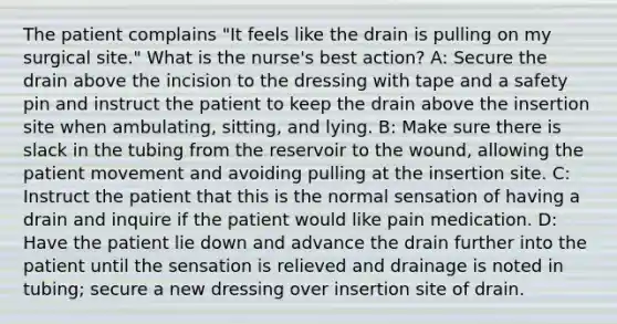 The patient complains "It feels like the drain is pulling on my surgical site." What is the nurse's best action? A: Secure the drain above the incision to the dressing with tape and a safety pin and instruct the patient to keep the drain above the insertion site when ambulating, sitting, and lying. B: Make sure there is slack in the tubing from the reservoir to the wound, allowing the patient movement and avoiding pulling at the insertion site. C: Instruct the patient that this is the normal sensation of having a drain and inquire if the patient would like pain medication. D: Have the patient lie down and advance the drain further into the patient until the sensation is relieved and drainage is noted in tubing; secure a new dressing over insertion site of drain.