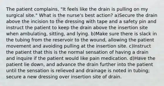 The patient complains, "It feels like the drain is pulling on my surgical site." What is the nurse's best action? a)Secure the drain above the incision to the dressing with tape and a safety pin and instruct the patient to keep the drain above the insertion site when ambulating, sitting, and lying. b)Make sure there is slack in the tubing from the reservoir to the wound, allowing the patient movement and avoiding pulling at the insertion site. c)Instruct the patient that this is the normal sensation of having a drain and inquire if the patient would like pain medication. d)Have the patient lie down, and advance the drain further into the patient until the sensation is relieved and drainage is noted in tubing; secure a new dressing over insertion site of drain.