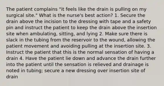 The patient complains "it feels like the drain is pulling on my surgical site." What is the nurse's best action? 1. Secure the drain above the incision to the dressing with tape and a safety pin and instruct the patient to keep the drain above the insertion site when ambulating, sitting, and lying 2. Make sure there is slack in the tubing from the reservoir to the wound, allowing the patient movement and avoiding pulling at the insertion site. 3. Instruct the patient that this is the normal sensation of having a drain 4. Have the patient lie down and advance the drain further into the patient until the sensation is relieved and drainage is noted in tubing; secure a new dressing over insertion site of drain