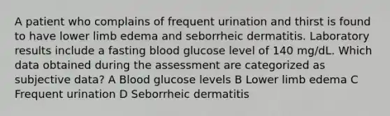 A patient who complains of frequent urination and thirst is found to have lower limb edema and seborrheic dermatitis. Laboratory results include a fasting blood glucose level of 140 mg/dL. Which data obtained during the assessment are categorized as subjective data? A Blood glucose levels B Lower limb edema C Frequent urination D Seborrheic dermatitis