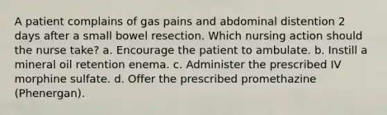 A patient complains of gas pains and abdominal distention 2 days after a small bowel resection. Which nursing action should the nurse take? a. Encourage the patient to ambulate. b. Instill a mineral oil retention enema. c. Administer the prescribed IV morphine sulfate. d. Offer the prescribed promethazine (Phenergan).