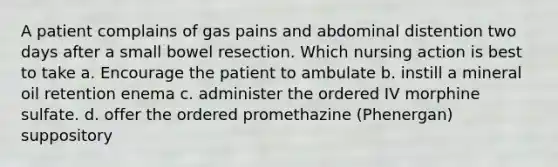 A patient complains of gas pains and abdominal distention two days after a small bowel resection. Which nursing action is best to take a. Encourage the patient to ambulate b. instill a mineral oil retention enema c. administer the ordered IV morphine sulfate. d. offer the ordered promethazine (Phenergan) suppository