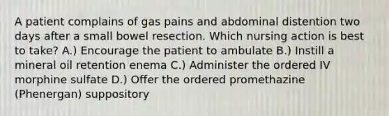 A patient complains of gas pains and abdominal distention two days after a small bowel resection. Which nursing action is best to take? A.) Encourage the patient to ambulate B.) Instill a mineral oil retention enema C.) Administer the ordered IV morphine sulfate D.) Offer the ordered promethazine (Phenergan) suppository