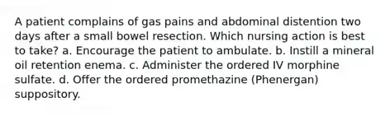 A patient complains of gas pains and abdominal distention two days after a small bowel resection. Which nursing action is best to take? a. Encourage the patient to ambulate. b. Instill a mineral oil retention enema. c. Administer the ordered IV morphine sulfate. d. Offer the ordered promethazine (Phenergan) suppository.