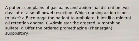 A patient complains of gas pains and abdominal distention two days after a small bowel resection. Which nursing action is best to take? a.Encourage the patient to ambulate. b.Instill a mineral oil retention enema. C.Administer the ordered IV morphine sulfate. d.Offer the ordered promethazine (Phenergan) suppository.