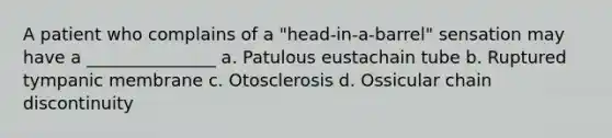 A patient who complains of a "head-in-a-barrel" sensation may have a _______________ a. Patulous eustachain tube b. Ruptured tympanic membrane c. Otosclerosis d. Ossicular chain discontinuity