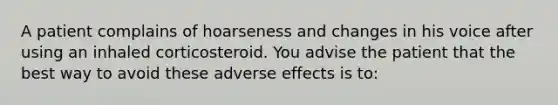 A patient complains of hoarseness and changes in his voice after using an inhaled corticosteroid. You advise the patient that the best way to avoid these adverse effects is to: